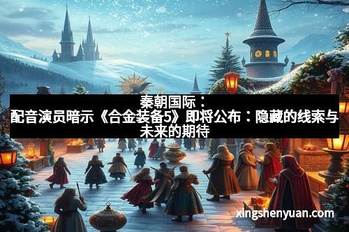秦朝国际：配音演员暗示《合金装备5》即将公布：隐藏的线索与未来的期待